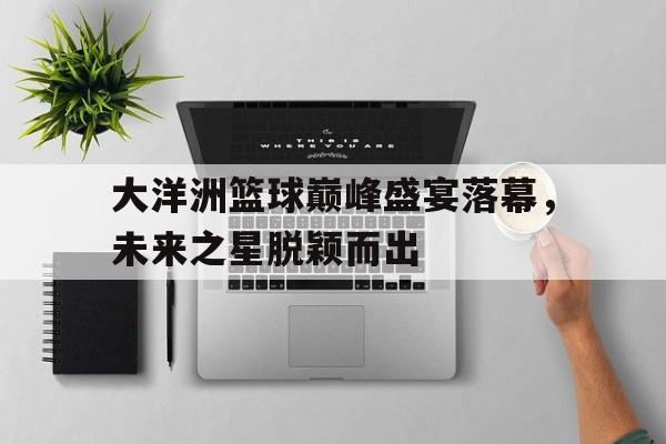 大洋洲篮球巅峰盛宴落幕，未来之星脱颖而出