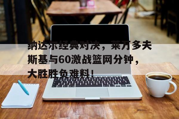 欧博官网登录纳达尔经典对决，莱万多夫斯基与60激战篮网分钟，大胜胜负难料！
